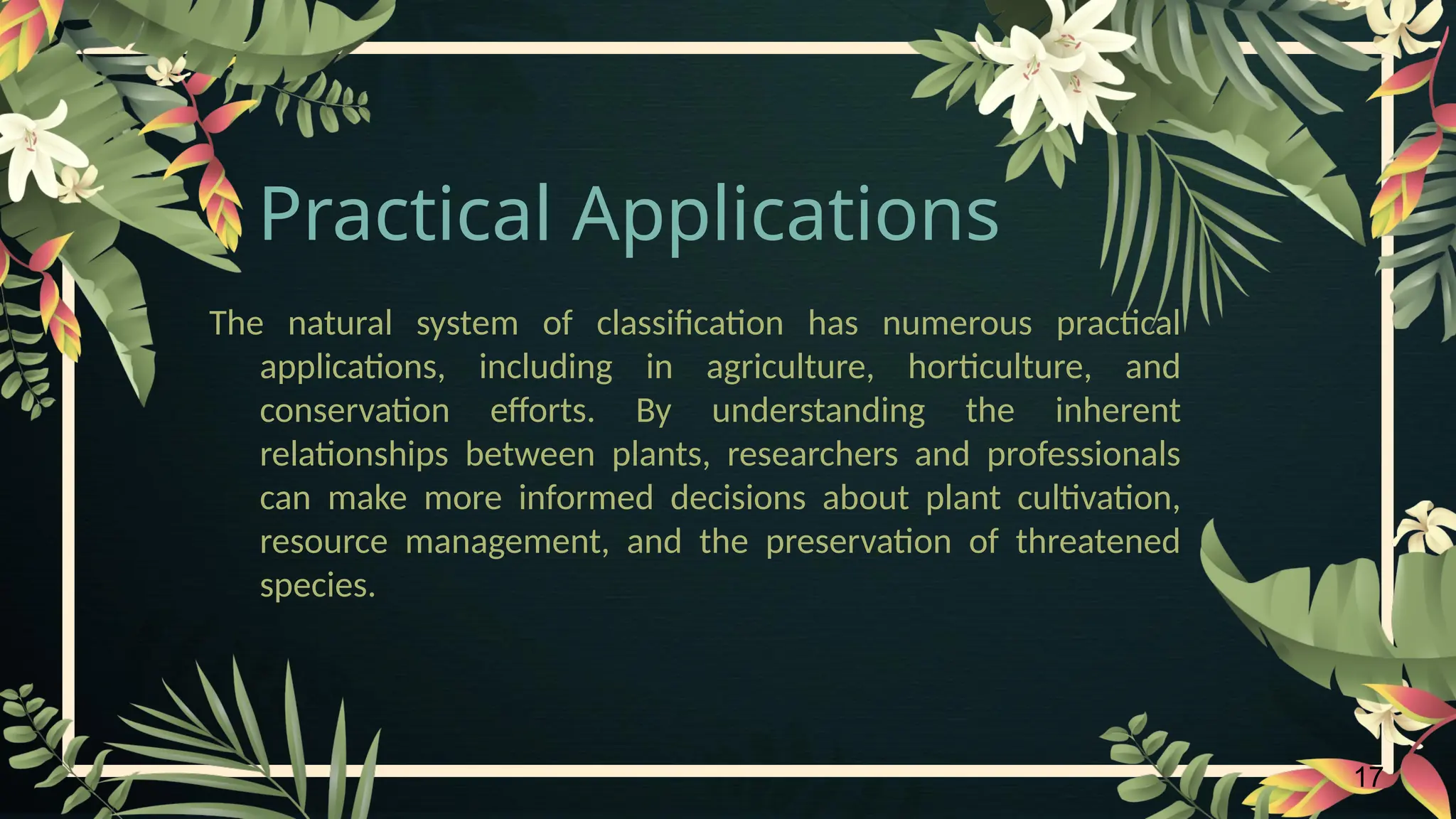 17
Practical Applications
The natural system of classification has numerous practical
applications, including in agriculture, horticulture, and
conservation efforts. By understanding the inherent
relationships between plants, researchers and professionals
can make more informed decisions about plant cultivation,
resource management, and the preservation of threatened
species.
 
