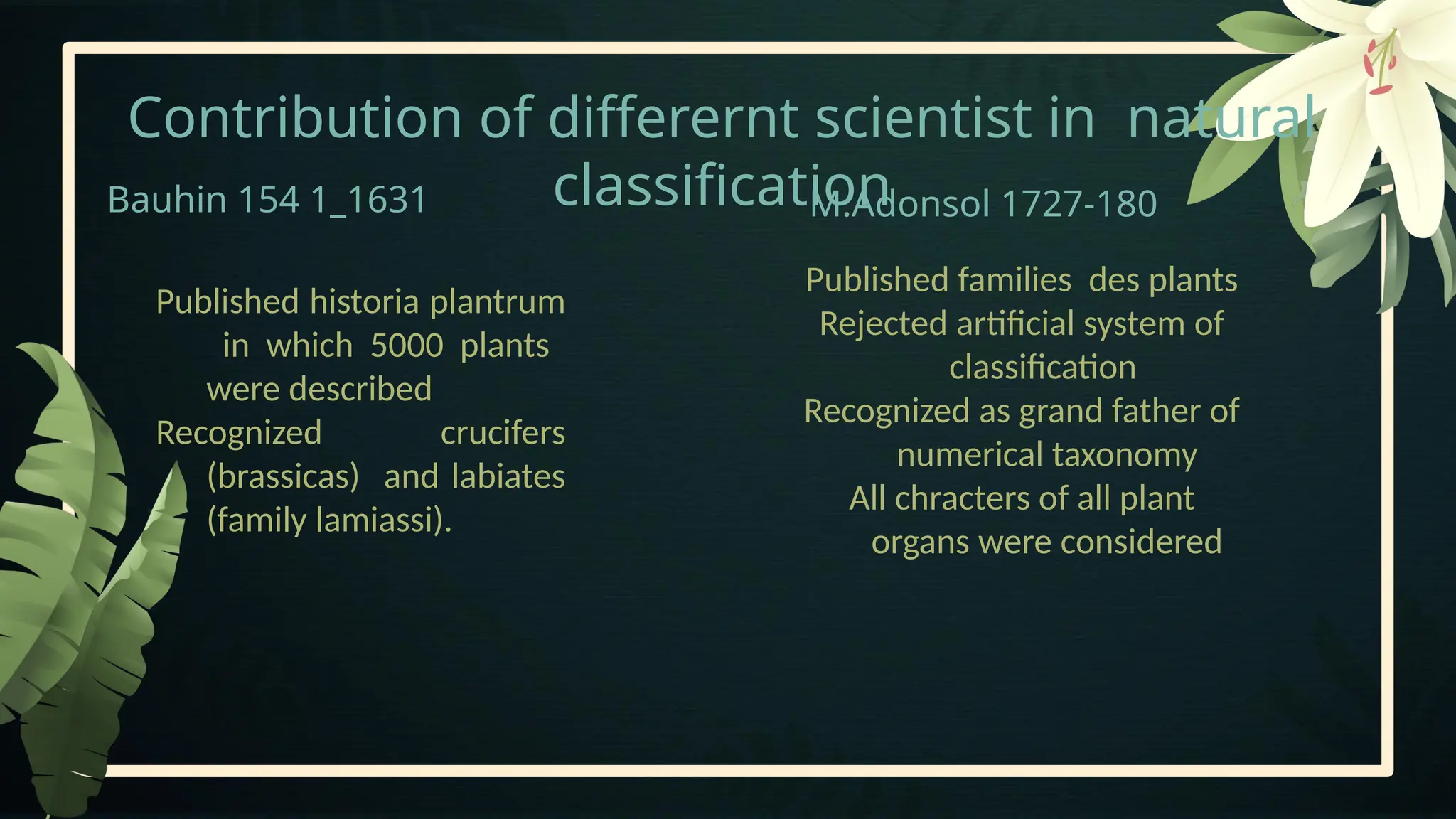Contribution of differernt scientist in natural
classification
Bauhin 154 1_1631 M.Adonsol 1727-180
Published families des plants
Rejected artificial system of
classification
Recognized as grand father of
numerical taxonomy
All chracters of all plant
organs were considered
Published historia plantrum
in which 5000 plants
were described
Recognized crucifers
(brassicas) and labiates
(family lamiassi).
 