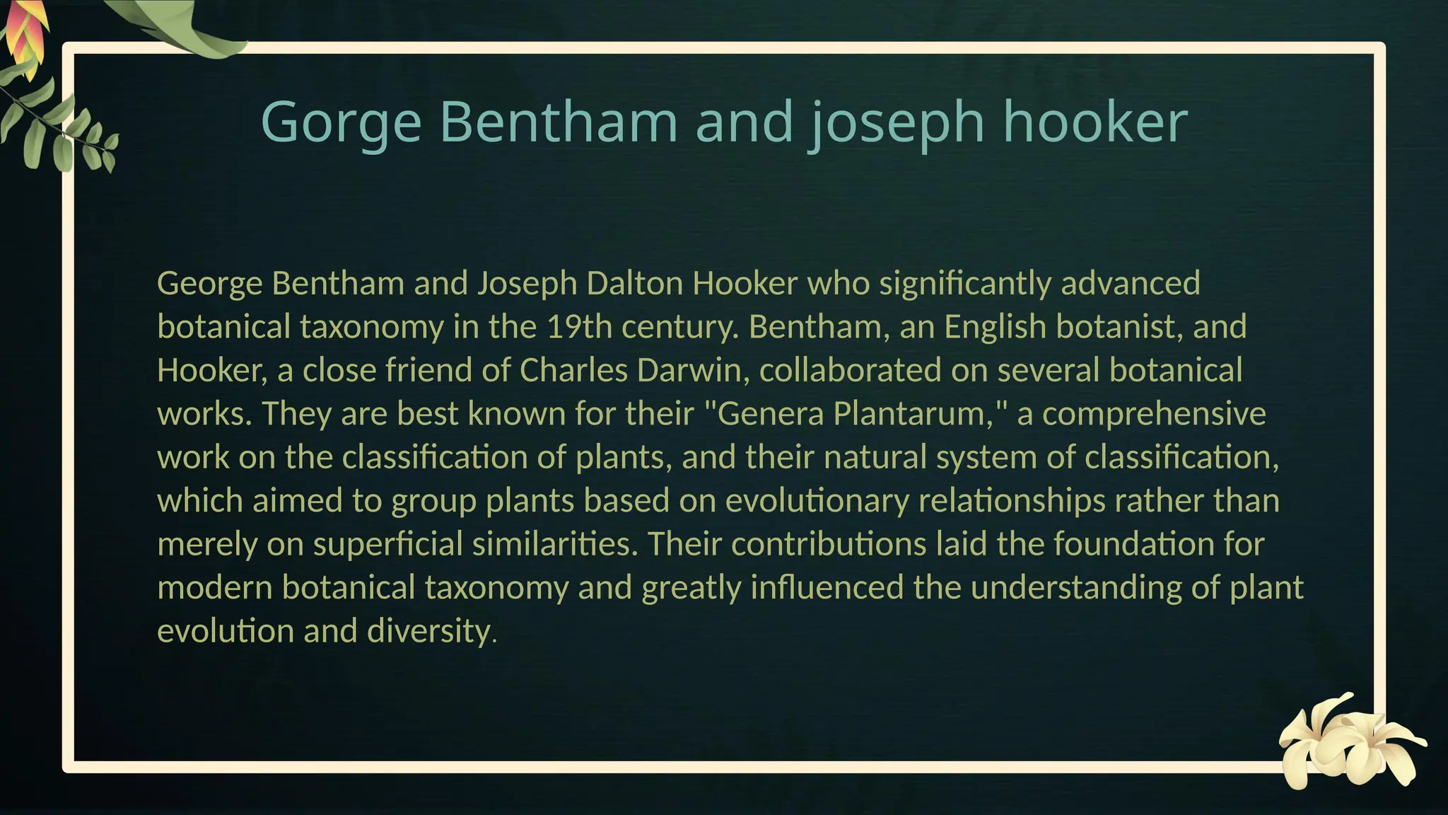 Gorge Bentham and joseph hooker
George Bentham and Joseph Dalton Hooker who significantly advanced
botanical taxonomy in the 19th century. Bentham, an English botanist, and
Hooker, a close friend of Charles Darwin, collaborated on several botanical
works. They are best known for their "Genera Plantarum," a comprehensive
work on the classification of plants, and their natural system of classification,
which aimed to group plants based on evolutionary relationships rather than
merely on superficial similarities. Their contributions laid the foundation for
modern botanical taxonomy and greatly influenced the understanding of plant
evolution and diversity.
 
