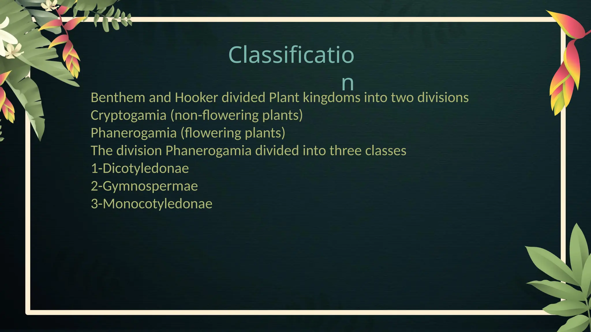 Classificatio
n
Benthem and Hooker divided Plant kingdoms into two divisions
Cryptogamia (non-flowering plants)
Phanerogamia (flowering plants)
The division Phanerogamia divided into three classes
1-Dicotyledonae
2-Gymnospermae
3-Monocotyledonae
 