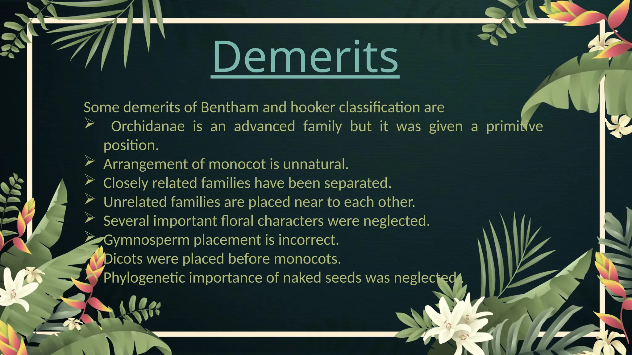 Demerits
Some demerits of Bentham and hooker classification are
 Orchidanae is an advanced family but it was given a primitive
position.
 Arrangement of monocot is unnatural.
 Closely related families have been separated.
 Unrelated families are placed near to each other.
 Several important floral characters were neglected.
 Gymnosperm placement is incorrect.
 Dicots were placed before monocots.
 Phylogenetic importance of naked seeds was neglected .
 