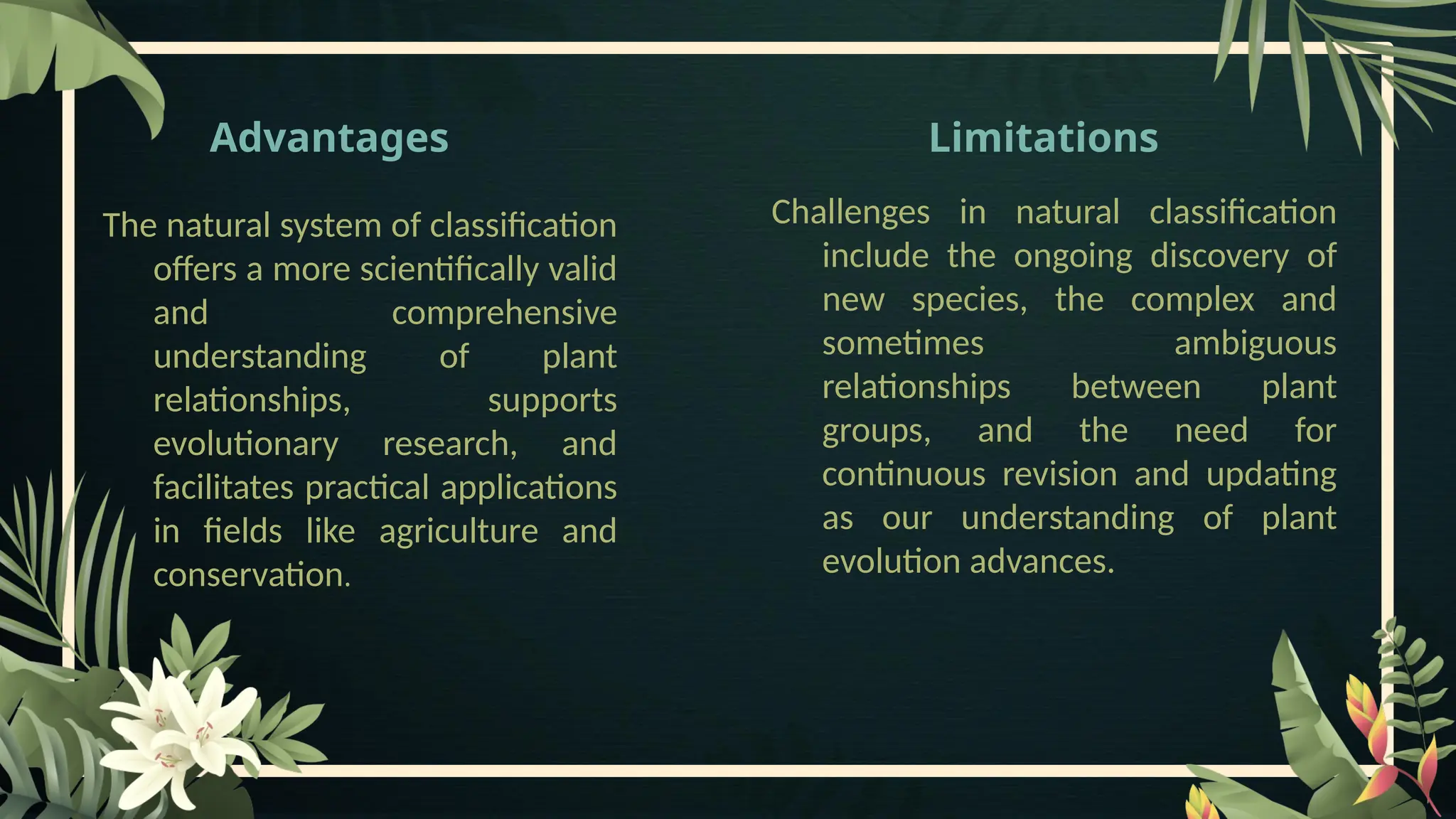 Advantages
The natural system of classification
offers a more scientifically valid
and comprehensive
understanding of plant
relationships, supports
evolutionary research, and
facilitates practical applications
in fields like agriculture and
conservation.
Limitations
Challenges in natural classification
include the ongoing discovery of
new species, the complex and
sometimes ambiguous
relationships between plant
groups, and the need for
continuous revision and updating
as our understanding of plant
evolution advances.
 