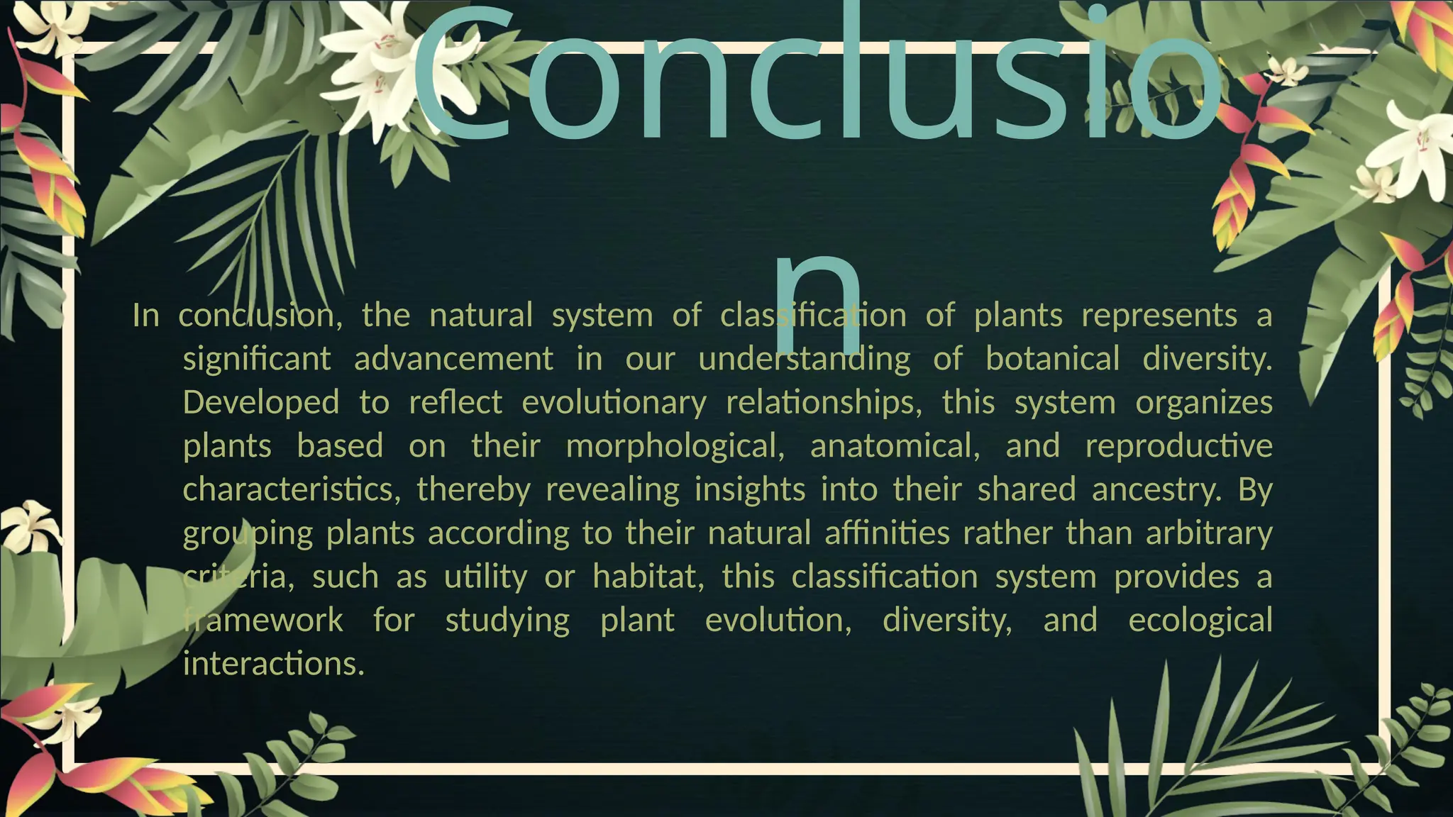 Conclusio
n
In conclusion, the natural system of classification of plants represents a
significant advancement in our understanding of botanical diversity.
Developed to reflect evolutionary relationships, this system organizes
plants based on their morphological, anatomical, and reproductive
characteristics, thereby revealing insights into their shared ancestry. By
grouping plants according to their natural affinities rather than arbitrary
criteria, such as utility or habitat, this classification system provides a
framework for studying plant evolution, diversity, and ecological
interactions.
 