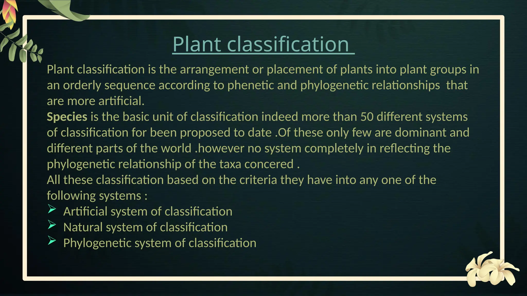 Plant classification
Plant classification is the arrangement or placement of plants into plant groups in
an orderly sequence according to phenetic and phylogenetic relationships that
are more artificial.
Species is the basic unit of classification indeed more than 50 different systems
of classification for been proposed to date .Of these only few are dominant and
different parts of the world .however no system completely in reflecting the
phylogenetic relationship of the taxa concered .
All these classification based on the criteria they have into any one of the
following systems :
 Artificial system of classification
 Natural system of classification
 Phylogenetic system of classification
 