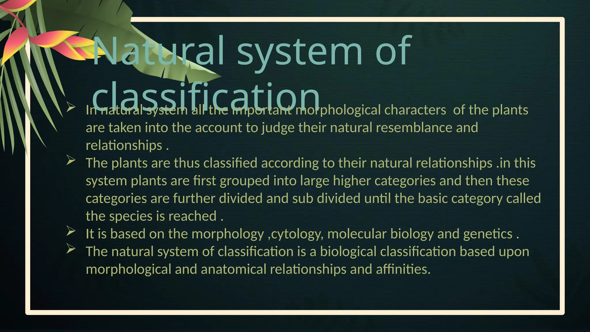 Natural system of
classification
 In natural system all the important morphological characters of the plants
are taken into the account to judge their natural resemblance and
relationships .
 The plants are thus classified according to their natural relationships .in this
system plants are first grouped into large higher categories and then these
categories are further divided and sub divided until the basic category called
the species is reached .
 It is based on the morphology ,cytology, molecular biology and genetics .
 The natural system of classification is a biological classification based upon
morphological and anatomical relationships and affinities.
 