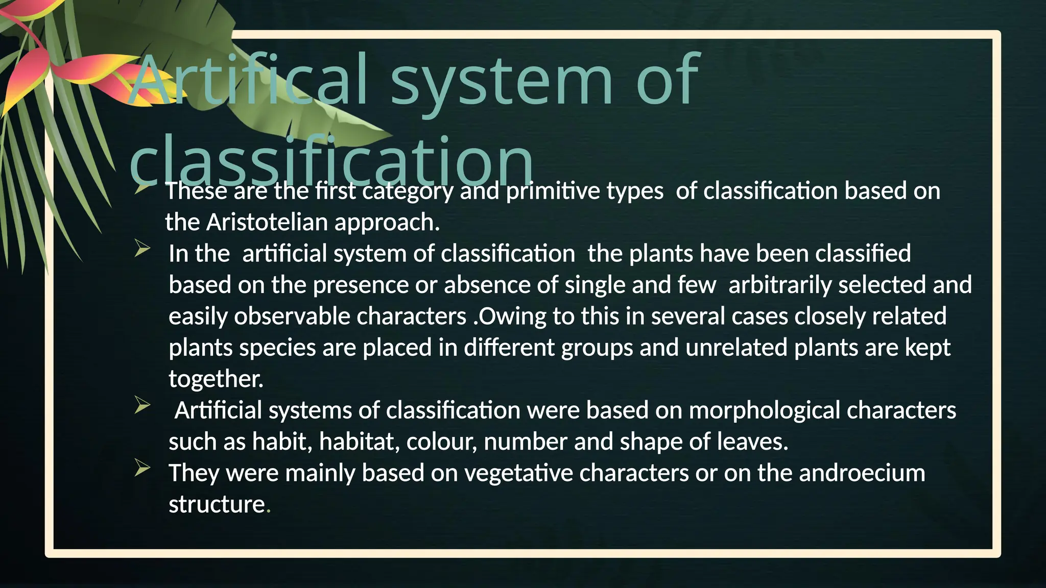 Artifical system of
classification
 These are the first category and primitive types of classification based on
the Aristotelian approach.
 In the artificial system of classification the plants have been classified
based on the presence or absence of single and few arbitrarily selected and
easily observable characters .Owing to this in several cases closely related
plants species are placed in different groups and unrelated plants are kept
together.
 Artificial systems of classification were based on morphological characters
such as habit, habitat, colour, number and shape of leaves.
 They were mainly based on vegetative characters or on the androecium
structure.
 