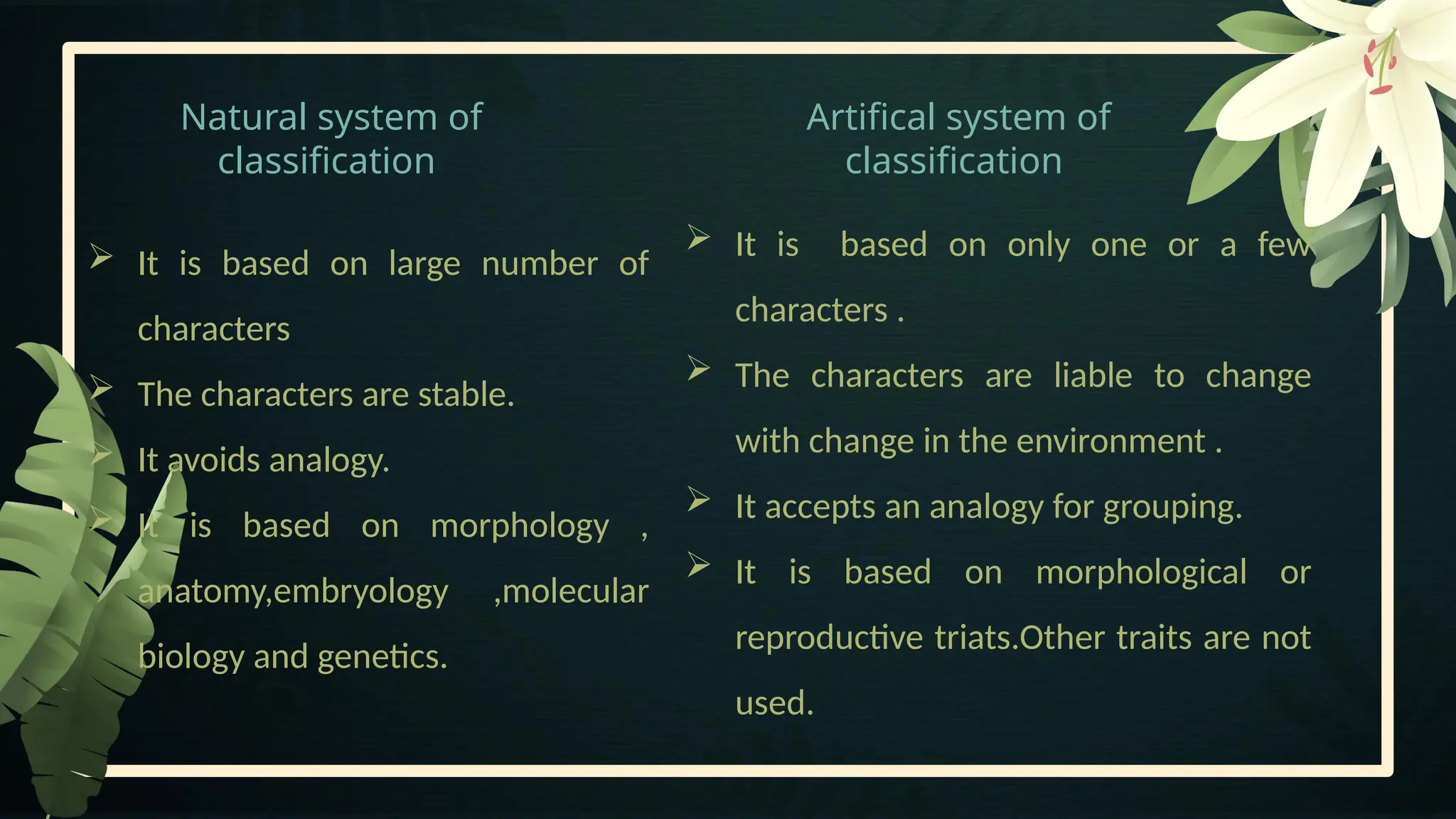 Natural system of
classification
Artifical system of
classification
 It is based on only one or a few
characters .
 The characters are liable to change
with change in the environment .
 It accepts an analogy for grouping.
 It is based on morphological or
reproductive triats.Other traits are not
used.
 It is based on large number of
characters
 The characters are stable.
 It avoids analogy.
 It is based on morphology ,
anatomy,embryology ,molecular
biology and genetics.
 