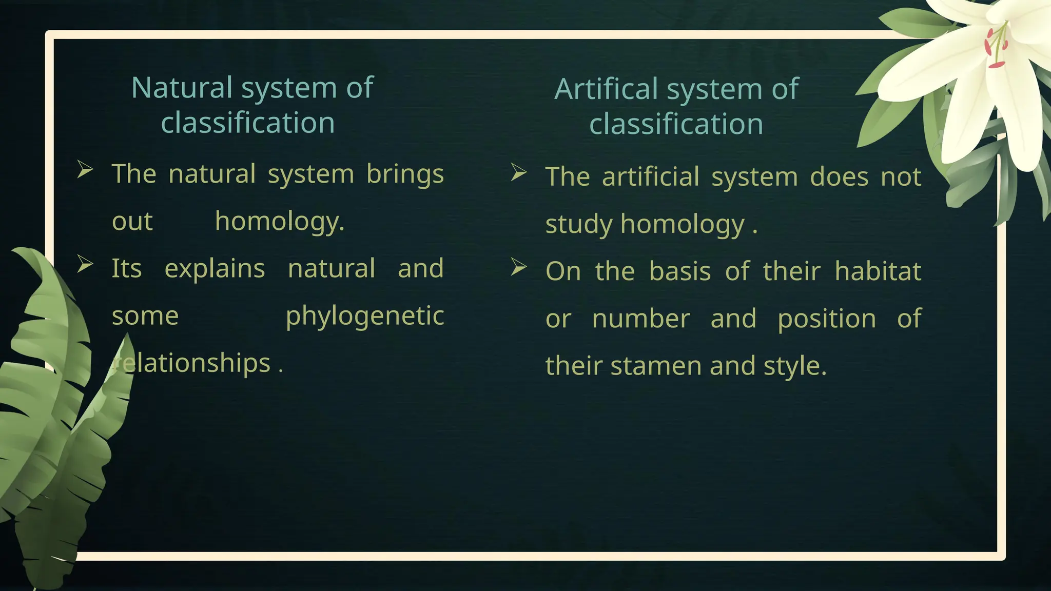 Natural system of
classification
Artifical system of
classification
 The artificial system does not
study homology .
 On the basis of their habitat
or number and position of
their stamen and style.
 The natural system brings
out homology.
 Its explains natural and
some phylogenetic
relationships .
 