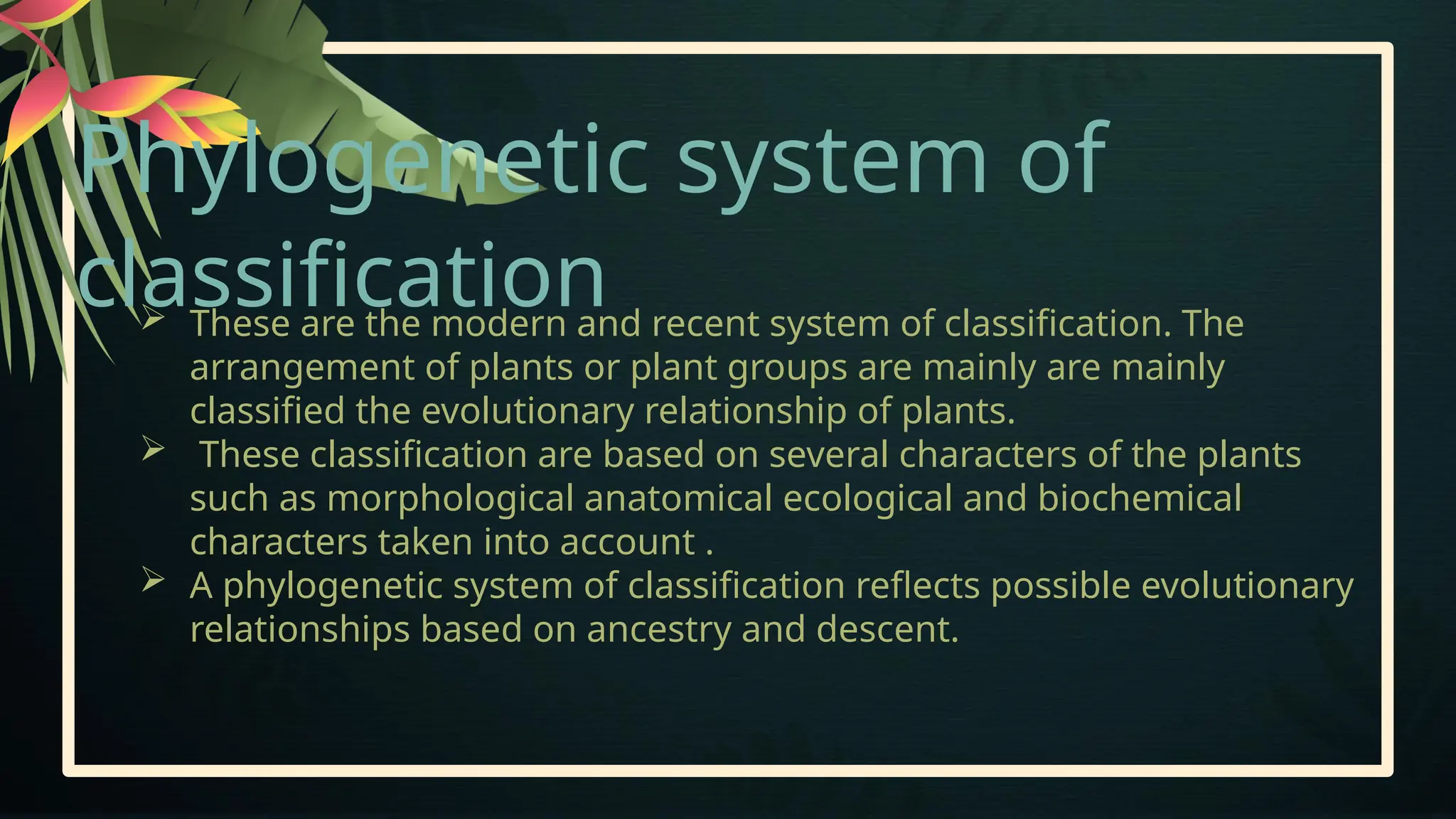 Phylogenetic system of
classification
 These are the modern and recent system of classification. The
arrangement of plants or plant groups are mainly are mainly
classified the evolutionary relationship of plants.
 These classification are based on several characters of the plants
such as morphological anatomical ecological and biochemical
characters taken into account .
 A phylogenetic system of classification reflects possible evolutionary
relationships based on ancestry and descent.
 