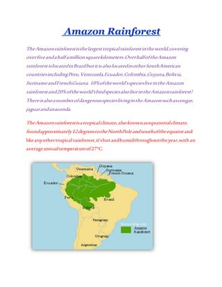 Amazon Rainforest
TheAmazonrainforestisthelargesttropicalrainforestintheworld,covering
overfiveandahalfamillionsquarekilometers.OverhalfoftheAmazon
rainforestislocatedinBrazilbutitisalsolocatedinotherSouthAmerican
countriesincludingPeru,Venezuela,Ecuador,Colombia,Guyana,Bolivia,
SurinameandFrenchGuiana. 10%oftheworld’sspeciesliveintheAmazon
rainforestand20%oftheworld’sbirdspeciesalsoliveintheAmazonrainforest!
ThereisalsoanumberofdangerousspecieslivingintheAmazonsuchascougar,
jaguarandanaconda.
TheAmazonrainforestisatropicalclimate,alsoknownasequatorialclimate,
foundapproximately12degreestotheNorthPoleandsouthoftheequatorand
likeanyothertropicalrainforest,it'shotandhumidthroughouttheyear,withan
averageannualtemperatureof27°C.