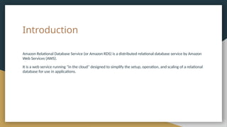 Introduction
Amazon Relational Database Service (or Amazon RDS) is a distributed relational database service by Amazon
Web Services (AWS).
It is a web service running "in the cloud" designed to simplify the setup, operation, and scaling of a relational
database for use in applications.
 
