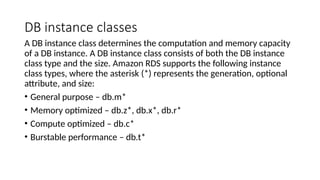 DB instance classes
A DB instance class determines the computation and memory capacity
of a DB instance. A DB instance class consists of both the DB instance
class type and the size. Amazon RDS supports the following instance
class types, where the asterisk (*) represents the generation, optional
attribute, and size:
• General purpose – db.m*
• Memory optimized – db.z*, db.x*, db.r*
• Compute optimized – db.c*
• Burstable performance – db.t*
 