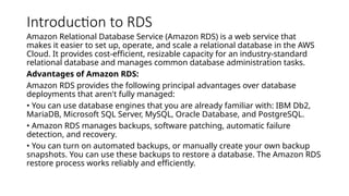 Introduction to RDS
Amazon Relational Database Service (Amazon RDS) is a web service that
makes it easier to set up, operate, and scale a relational database in the AWS
Cloud. It provides cost-efficient, resizable capacity for an industry-standard
relational database and manages common database administration tasks.
Advantages of Amazon RDS:
Amazon RDS provides the following principal advantages over database
deployments that aren't fully managed:
• You can use database engines that you are already familiar with: IBM Db2,
MariaDB, Microsoft SQL Server, MySQL, Oracle Database, and PostgreSQL.
• Amazon RDS manages backups, software patching, automatic failure
detection, and recovery.
• You can turn on automated backups, or manually create your own backup
snapshots. You can use these backups to restore a database. The Amazon RDS
restore process works reliably and efficiently.
 