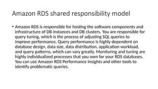Amazon RDS shared responsibility model
• Amazon RDS is responsible for hosting the software components and
infrastructure of DB instances and DB clusters. You are responsible for
query tuning, which is the process of adjusting SQL queries to
improve performance. Query performance is highly dependent on
database design, data size, data distribution, application workload,
and query patterns, which can vary greatly. Monitoring and tuning are
highly individualized processes that you own for your RDS databases.
You can use Amazon RDS Performance Insights and other tools to
identify problematic queries.
 
