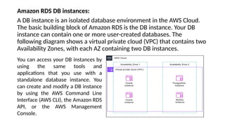 Amazon RDS DB instances:
A DB instance is an isolated database environment in the AWS Cloud.
The basic building block of Amazon RDS is the DB instance. Your DB
instance can contain one or more user-created databases. The
following diagram shows a virtual private cloud (VPC) that contains two
Availability Zones, with each AZ containing two DB instances.
You can access your DB instances by
using the same tools and
applications that you use with a
standalone database instance. You
can create and modify a DB instance
by using the AWS Command Line
Interface (AWS CLI), the Amazon RDS
API, or the AWS Management
Console.
 