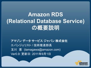 Amazon RDS
(Relational Database Service)
         の概要説明

 アマゾン データ サービス ジャパン 株式会社
 エバンジェリスト / 技術推進部長
 玉川 憲 (tamagawa@amazon.com)
 Ver0.9: 更新日: 2011年9月1日
 