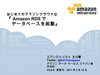 はじめてのアマゾンクラウド⑥
『Amazon RDSで
 データベースを起動』




             エバンジェリスト 玉川憲
             Twitter: @KenTamagawa
             アマゾン データ サービス ジャパン株式会社
             Ver0.9: 更新日: 2011年9月16日
 