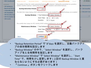 •   “Backup Retention Period”で”8”daysを選択し、自動バックアップの
    保存期間を設定します
•   “Backup Window”の中で、”Select Window”を選択し、バックアップ
    をとる時間帯を指定します
•   “Maintenance Window”で”Select Window”を選択し、”Start Time”
    で、時間を少し変更します(上記のBackup Windowと重ならないよう
    にする必要があります）
•   『Continue』ボタンをクリックします
 