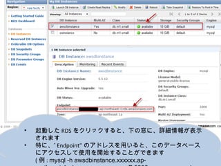 •   起動したRDSをクリックすると、下の窓に、詳細情報が表示されます
•   特に、”Endpoint”のアドレスを用いると、このデータベースにアクセ
    スして使用を開始することができます
    (例: mysql -h awsdbinstance.xxxxxx.ap-northeast-
    1.rds.amazonaws.com -P 3306 -u awsuser –p )
 