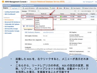 •   起動したRDSを、右クリックすると、メニューが表示されます
•   こちらから、リードレプリカの作成、RDSの設定の変更、削除、リ
    ブート、スナップショットの取得、自動オートバックを利用した復元、
    を実施することが可能です
 