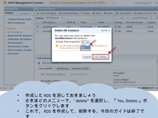 •   作成したRDSを消しておきましょう
•   さきほどのメニューで、”delete”を選択し、『Yes, Delete』ボタンをク
    リックします
•   これで、RDSを作成して、削除する、今回のガイドは終了です
 