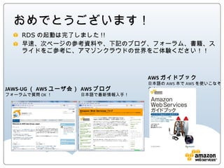 おめでとうございます！
  RDSの起動は完了しました!!
  早速、次ページの参考資料や、下記のブログ、フォーラム、書籍、スライド
  をご参考に、アマゾンクラウドの世界をご体験ください！！



                                 AWSガイドブック
                                 日本語のAWS本でAWSを使いこなそう！
JAWS-UG（AWSユーザ会）   AWSブログ
フォーラムで質問OK！        日本語で最新情報入手！
 