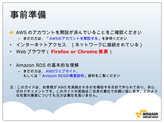 事前準備
 AWSのアカウントを開設が済んでいることをご確認ください
    まだの方は、「AWSのアカウントを開設する」を参照ください
 インターネットアクセス (ネットワークに接続されている)
 Webブラウザ（Firefox or Chrome推奨）

 Amazon RDSの基本的な理解
    まだの方は、AWSウェブサイト、
    もしくは「Amazon RDSの概要説明」資料をご覧ください


注：このガイドは、お客様がAWSを実践されるのを補助する目的で作られており、非公式のドキュ
  メントです。このガイドの実施はご自身の責任でお願い致します。どのような性質の損害につ
  いても当方は責任を負いません。
 