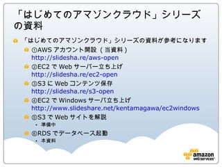 「はじめてのアマゾンクラウド」シリーズの資料
「はじめてのアマゾンクラウド」シリーズの資料が参考になります
  ①AWSアカウント開設 (当資料)
  http://slidesha.re/aws-open
  ②EC2でWebサーバー立ち上げ
  http://slidesha.re/ec2-open
  ③S3にWebコンテンツ保存
  http://slidesha.re/s3-open
  ④EC2でWindowsサーバ立ち上げ
  http://www.slideshare.net/kentamagawa/ec2windows
  ⑤S3でWebサイトを解説
     準備中
  ⑥RDSでデータベース起動
     本資料
 
