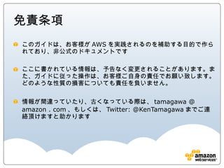 免責条項
このガイドは、お客様がAWSを実践されるのを補助する目的で作られてお
り、非公式のドキュメントです

ここに書かれている情報は、予告なく変更されることがあります。また、ガイ
ドに従った操作は、お客様ご自身の責任でお願い致します。どのような性
質の損害についても責任を負いません。

情報が間違っていたり、古くなっている際は、tamagawa @ amazon .
com、もしくは、Twitter: @KenTamagawaまでご連絡頂けますと助かり
ます
 