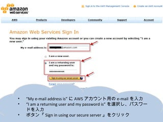 •   “My e-mail address is”にAWSアカウント用のe-mailを入力
•   “I am a returning user and my password is”を選択し、パスワードを
    入力
•   ボタン『Sign in using our secure server』をクリック
 