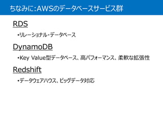 ちなみに:AWSのデータベースサービス群 
RDS 
•リレーショナル・データベース 
DynamoDB 
•Key Value型データベース、高パフォーマンス、柔軟な拡張性 
Redshift 
•データウェアハウス、ビッグデータ対応  