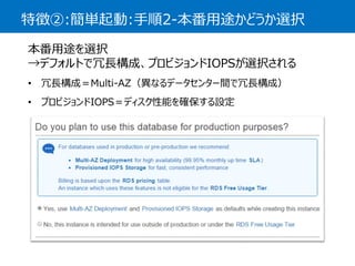 特徴②:簡単起動:手順2-本番用途かどうか選択 
本番用途を選択 →デフォルトで冗長構成、プロビジョンドIOPSが選択される 
•冗長構成＝Multi-AZ（異なるデータセンター間で冗長構成） 
•プロビジョンドIOPS＝ディスク性能を確保する設定  