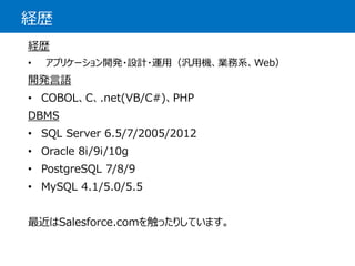 経歴 
経歴 
•アプリケーション開発・設計・運用（汎用機、業務系、Web） 
開発言語 
•COBOL、C、.net(VB/C#)、PHP 
DBMS 
•SQL Server 6.5/7/2005/2012 
•Oracle 8i/9i/10g 
•PostgreSQL7/8/9 
•MySQL4.1/5.0/5.5 
最近はSalesforce.comを触ったりしています。  