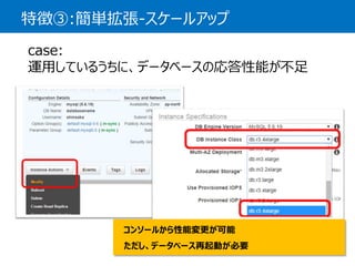 特徴③:簡単拡張-スケールアップ 
case: 運用しているうちに、データベースの応答性能が不足 
コンソールから性能変更が可能 ただし、データベース再起動が必要  