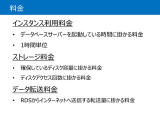 料金 
インスタンス利用料金 
•データベースサーバーを起動している時間に掛かる料金 
•1時間単位 
ストレージ料金 
•確保しているディスク容量に掛かる料金 
•ディスクアクセス回数に掛かる料金 
データ転送料金 
•RDSからインターネットへ送信する転送量に掛かる料金  