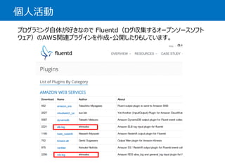 個人活動 
プログラミング自体が好きなのでFluentd（ログ収集するオープンソースソフト ウェア）のAWS関連プラグインを作成・公開したりもしています。  