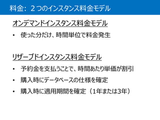 料金:２つのインスタンス料金モデル 
オンデマンドインスタンス料金モデル 
•使った分だけ、時間単位で料金発生 
リザーブドインスタンス料金モデル 
•予約金を支払うことで、時間あたり単価が割引 
•購入時にデータベースの仕様を確定 
•購入時に適用期間を確定（1年または3年）  