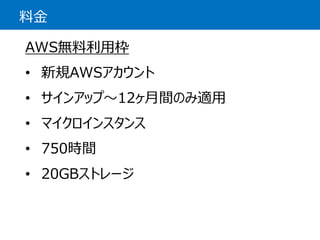 料金 
AWS無料利用枠 
•新規AWSアカウント 
•サインアップ〜12ヶ月間のみ適用 
•マイクロインスタンス 
•750時間 
•20GBストレージ  