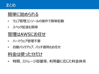 まとめ 
簡単に始められる 
•ウェブ管理コンソールの操作で簡単起動 
•スペック拡張も簡単 
管理はAWSにお任せ 
•ハードウェア管理不要 
•自動バックアップ、パッチ適用もお任せ 
料金は使った分だけ 
•時間、ストレージ容量等、利用量に応じた料金体系  