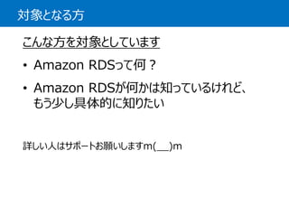 対象となる方 
こんな方を対象としています 
•Amazon RDSって何？ 
•AmazonRDSが何かは知っているけれど、 もう少し具体的に知りたい 
詳しい人はサポートお願いしますm(__)m  