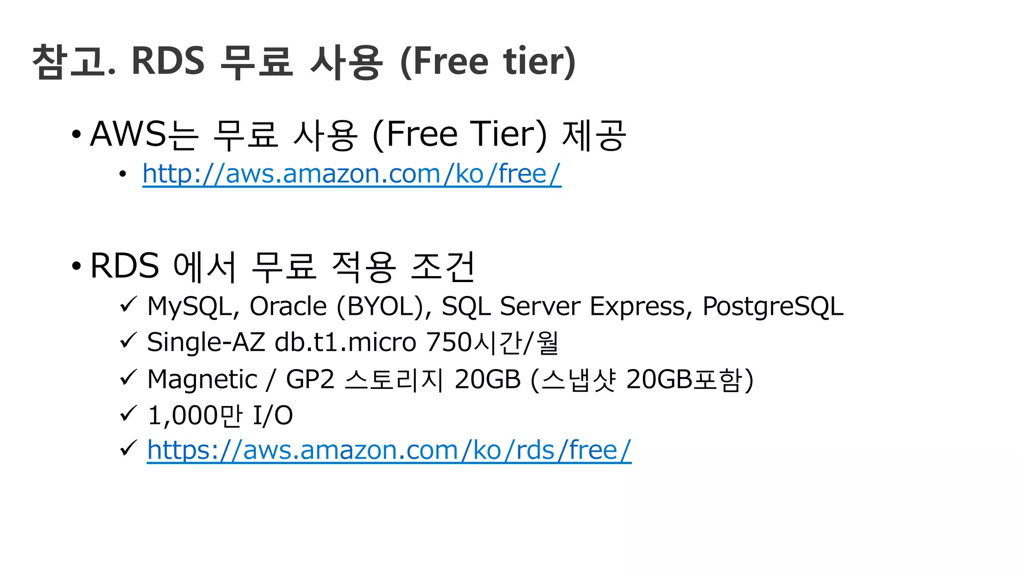 참고. RDS 무료 사용 (Free tier)
• AWS는 무료 사용 (Free Tier) 제공
•  http://aws.amazon.com/ko/free/
• RDS 에서 무료 적용 조건
ü  MySQL, Oracle (BYOL), SQL Server Express, PostgreSQL
ü  Single-AZ db.t1.micro 750시간/월
ü  Magnetic / GP2 스토리지 20GB (스냅샷 20GB포함)
ü  1,000만 I/O
ü  https://aws.amazon.com/ko/rds/free/
 