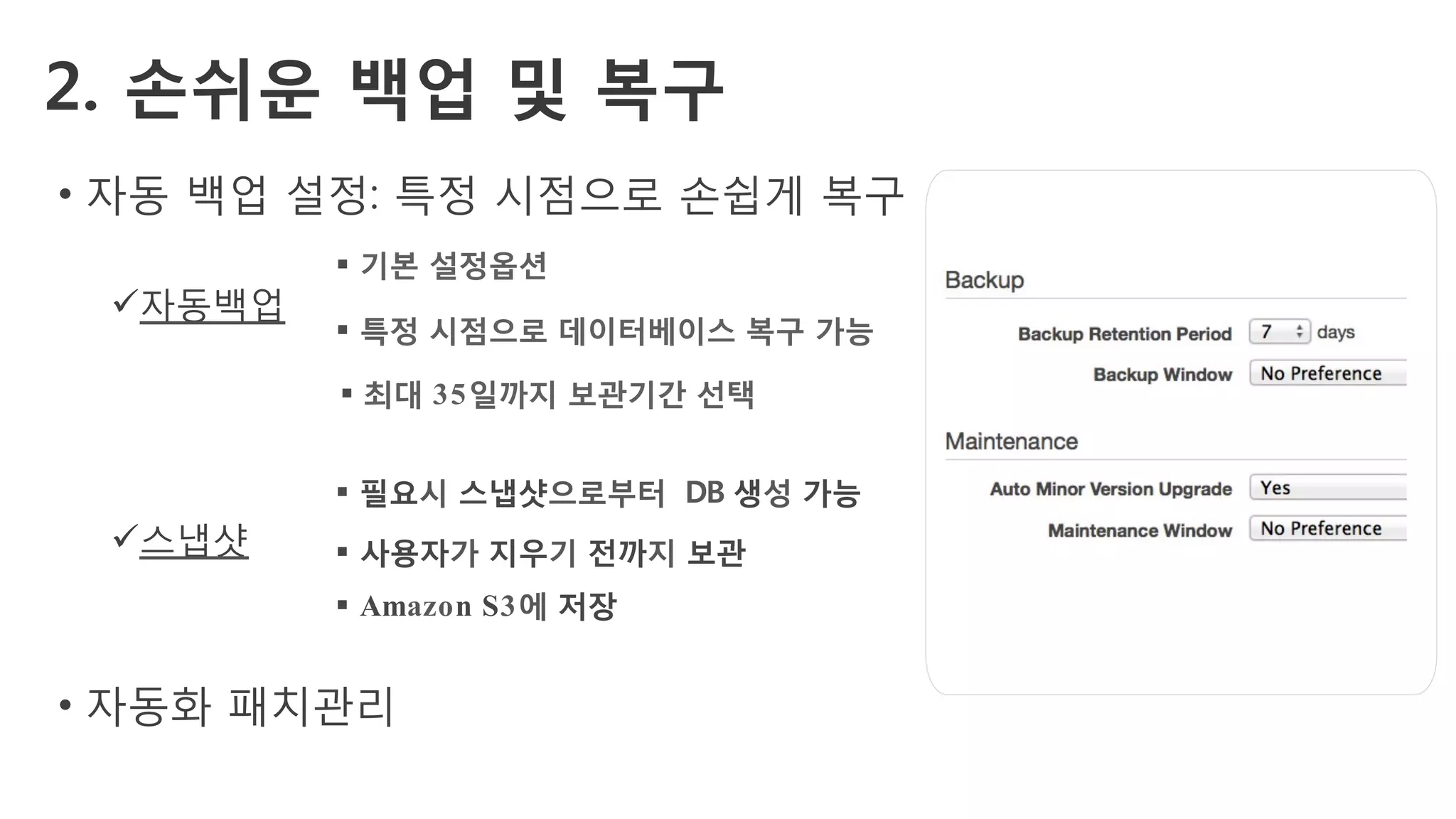2. 손쉬운 백업 및 복구
•  자동 백업 설정: 특정 시점으로 손쉽게 복구
ü 자동백업
ü 스냅샷
•  자동화 패치관리
§ 기본 설정옵션
§ 특정 시점으로 데이터베이스 복구 가능
§ 최대 35일까지 보관기간 선택
§ 필요시 스냅샷으로부터 DB 생성 가능
§ 사용자가 지우기 전까지 보관
§ Amazon S3에 저장
 