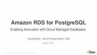 © 2015, Amazon Web Services, Inc. or its Affiliates. All rights reserved.
Grant McAlister – Senior Principal Engineer - RDS
March 2017
Amazon RDS for PostgreSQL
Enabling Innovation with Cloud Managed Databases
 