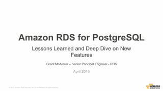 © 2015, Amazon Web Services, Inc. or its Affiliates. All rights reserved.
Grant McAlister – Senior Principal Engineer - RDS
April 2016
Amazon RDS for PostgreSQL
Lessons Learned and Deep Dive on New
Features
 