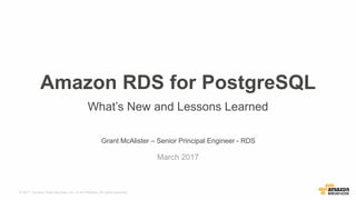 © 2017, Amazon Web Services, Inc. or its Affiliates. All rights reserved.
Grant McAlister – Senior Principal Engineer - RDS
March 2017
Amazon RDS for PostgreSQL
What’s New and Lessons Learned
 