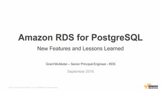 © 2015, Amazon Web Services, Inc. or its Affiliates. All rights reserved.
Grant McAlister – Senior Principal Engineer - RDS
September 2016
Amazon RDS for PostgreSQL
New Features and Lessons Learned
 