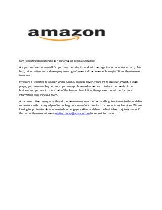 I am Recruiting Recruiters to Join our amazing Team at Amazon!
Are you customer obsessed? Do you have the drive to work with an organization who works hard, plays
hard, is innovative and is developing amazing software and hardware technologies? If so, then we need
to connect.
If you are a Recruiter or Sourcer who is curious, process driven, you want to make an impact, a team
player, you can make key decisions, you are a problem solver and can interface the needs of the
business and you want to be a part of the Amazon Revolution, then please contact me for more
information on joining our team.
Amazon recruiters enjoy what they do because we uncover the best and brightest talent in the world to
come work with cutting edge of technology on some of our most famous products and services. We are
looking for professionals who love to hunt, engage, deliver and close the best talent to join Amazon. If
this is you, then contact me at mailto:ronbra@amazon.com for more information.
 