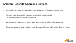 Amazon Redshift: Operação Simples
• Replicação de dados em múltiplos nos e copia para S3 garante durabilidade.
• Backups para Amazon S3 contínuo, automático e incremental.
– Projetado para 11 noves de durabilidade
• Monitoramento contínuo e recuperação automática de falhas de drives e nós
• Capaz de restaurar para qualquer zona de disponibilidade (AZ) dentro de uma região
 