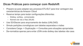 Dicas Práticas para começar com Redshift
• Prepare-se para adaptar seu processo ETL/ELT para tirar vantagem das
características da Amazon Cloud
• Reserve tempo para testar configurações diferentes
– Distkey, sortkey, ,compressão
– Número de nós e filas (WLM)
• Use S3/Glacier para arquivamento de dados (UNLOAD)
• Simule partições cronológicas com tabelas separadas e visões
• Considere Carga -> Duplicação -> Consultas para situações apropriadas
• De-normalize apenas para evitar JOIN onde distkey das tabelas não casa
 
