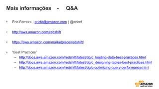 Mais informações - Q&A
• Eric Ferreira | ericfe@amazon.com | @ericnf
• http://aws.amazon.com/redshift
• https://aws.amazon.com/marketplace/redshift/
• “Best Practices”
– http://docs.aws.amazon.com/redshift/latest/dg/c_loading-data-best-practices.html
– http://docs.aws.amazon.com/redshift/latest/dg/c_designing-tables-best-practices.html
– http://docs.aws.amazon.com/redshift/latest/dg/c-optimizing-query-performance.html
 